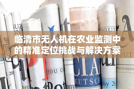 临清市无人机在农业监测中的精准定位挑战与解决方案