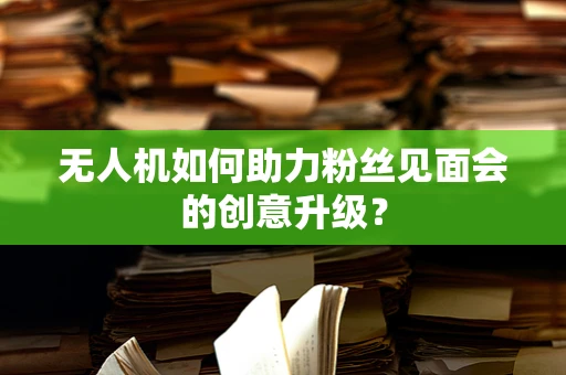 无人机如何助力粉丝见面会的创意升级？