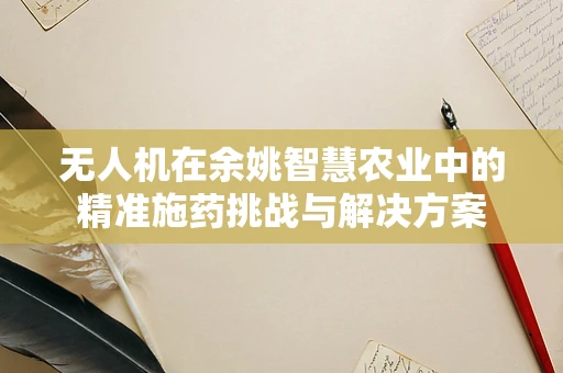 无人机在余姚智慧农业中的精准施药挑战与解决方案