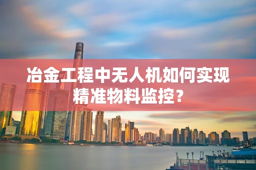 冶金工程中无人机如何实现精准物料监控？