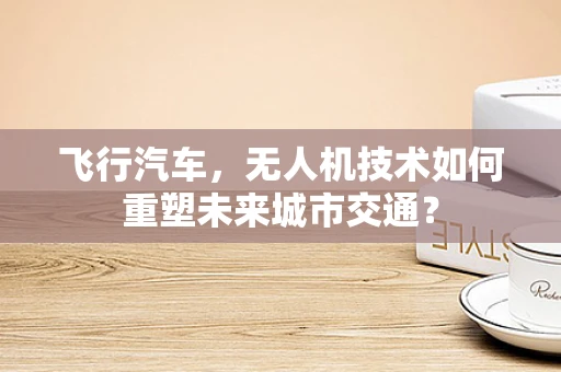 飞行汽车，无人机技术如何重塑未来城市交通？