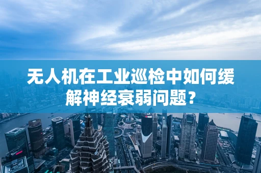 无人机在工业巡检中如何缓解神经衰弱问题？