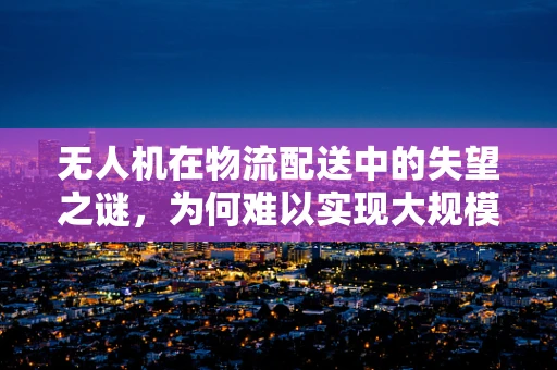 无人机在物流配送中的失望之谜，为何难以实现大规模商业化？