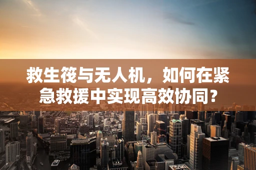 救生筏与无人机，如何在紧急救援中实现高效协同？