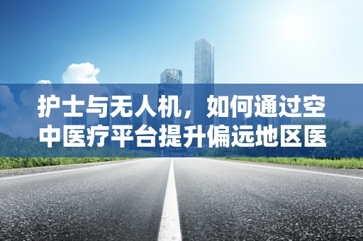 护士与无人机，如何通过空中医疗平台提升偏远地区医疗服务？
