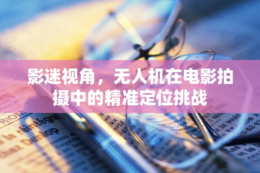 影迷视角，无人机在电影拍摄中的精准定位挑战