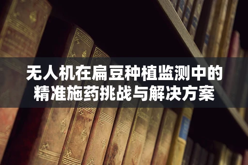 无人机在扁豆种植监测中的精准施药挑战与解决方案