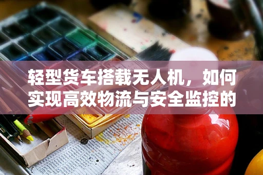 轻型货车搭载无人机，如何实现高效物流与安全监控的完美结合？