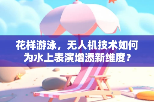 花样游泳，无人机技术如何为水上表演增添新维度？