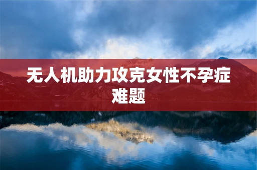 无人机助力攻克女性不孕症难题