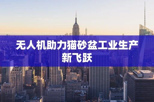 无人机助力猫砂盆工业生产新飞跃