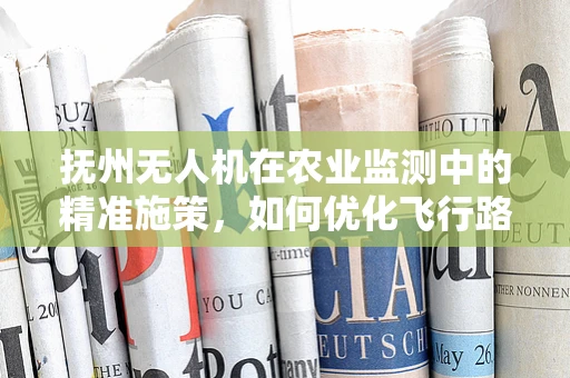 抚州无人机在农业监测中的精准施策，如何优化飞行路径以提升监测效率？
