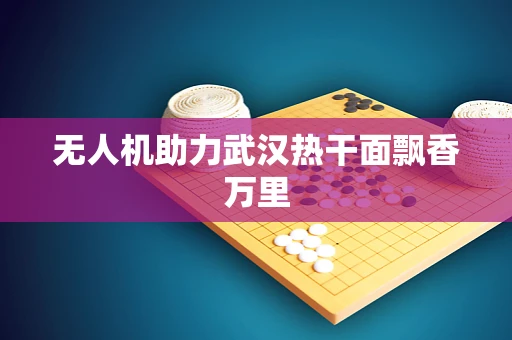 无人机助力武汉热干面飘香万里