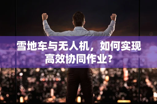 雪地车与无人机，如何实现高效协同作业？