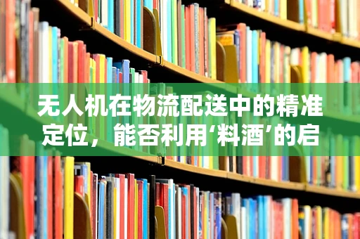 无人机在物流配送中的精准定位，能否利用‘料酒’的启示？