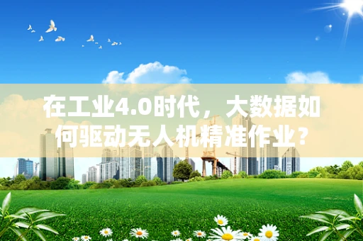 在工业4.0时代，大数据如何驱动无人机精准作业？
