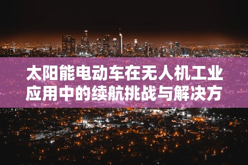 太阳能电动车在无人机工业应用中的续航挑战与解决方案