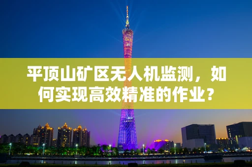 平顶山矿区无人机监测，如何实现高效精准的作业？