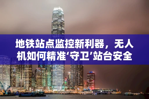 地铁站点监控新利器，无人机如何精准‘守卫’站台安全？