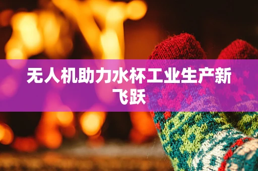 无人机助力水杯工业生产新飞跃