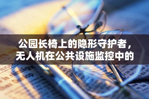 公园长椅上的隐形守护者，无人机在公共设施监控中的技术挑战与解决方案