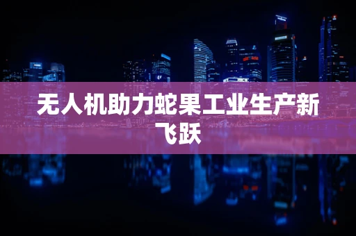 无人机助力蛇果工业生产新飞跃