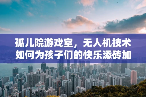 孤儿院游戏室，无人机技术如何为孩子们的快乐添砖加瓦？