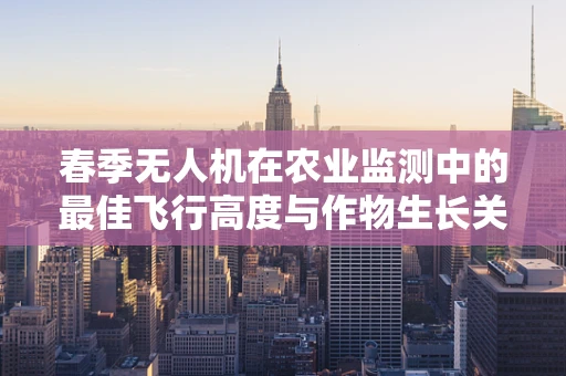 春季无人机在农业监测中的最佳飞行高度与作物生长关系探究