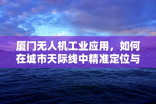 厦门无人机工业应用，如何在城市天际线中精准定位与高效监管？