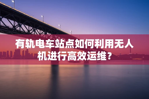 有轨电车站点如何利用无人机进行高效运维？