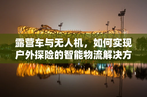 露营车与无人机，如何实现户外探险的智能物流解决方案？