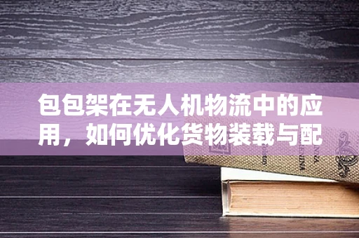 包包架在无人机物流中的应用，如何优化货物装载与配送效率？