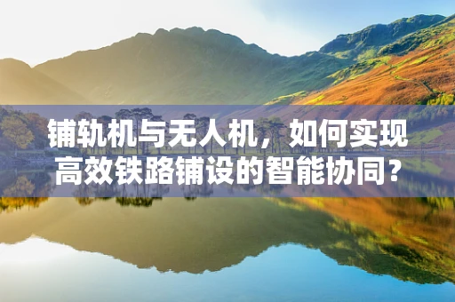 铺轨机与无人机，如何实现高效铁路铺设的智能协同？