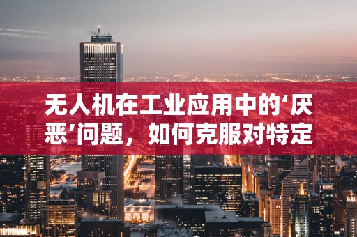 无人机在工业应用中的‘厌恶’问题，如何克服对特定环境的排斥？