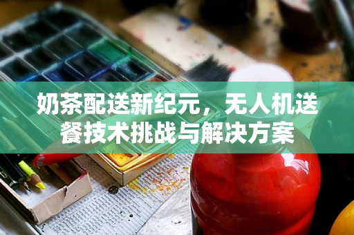 奶茶配送新纪元，无人机送餐技术挑战与解决方案
