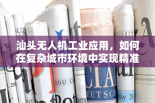 汕头无人机工业应用，如何在复杂城市环境中实现精准定位？