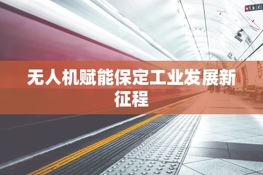 无人机赋能保定工业发展新征程