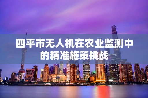 四平市无人机在农业监测中的精准施策挑战