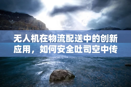 无人机在物流配送中的创新应用，如何安全吐司空中传递？
