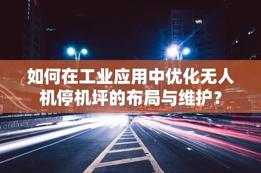 如何在工业应用中优化无人机停机坪的布局与维护？