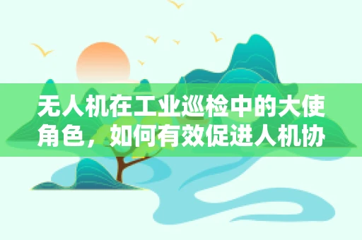无人机在工业巡检中的大使角色，如何有效促进人机协作？