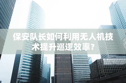 保安队长如何利用无人机技术提升巡逻效率？
