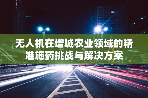 无人机在增城农业领域的精准施药挑战与解决方案