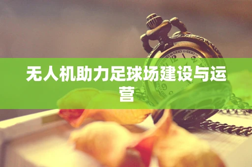 无人机助力足球场建设与运营