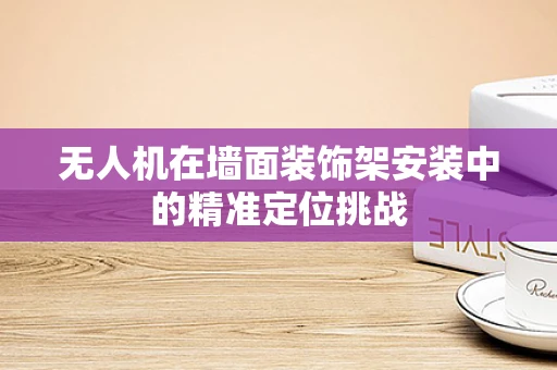 无人机在墙面装饰架安装中的精准定位挑战