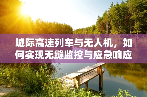 城际高速列车与无人机，如何实现无缝监控与应急响应？