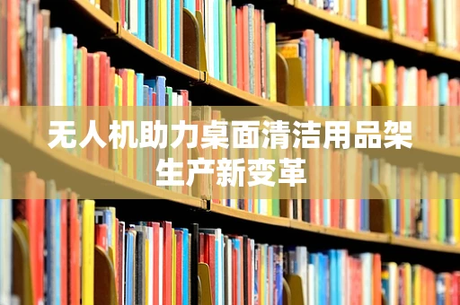 无人机助力桌面清洁用品架生产新变革