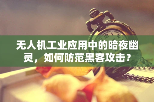 无人机工业应用中的暗夜幽灵，如何防范黑客攻击？