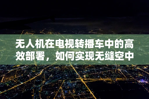 无人机在电视转播车中的高效部署，如何实现无缝空中拍摄？
