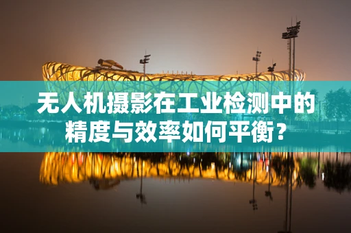 无人机摄影在工业检测中的精度与效率如何平衡？